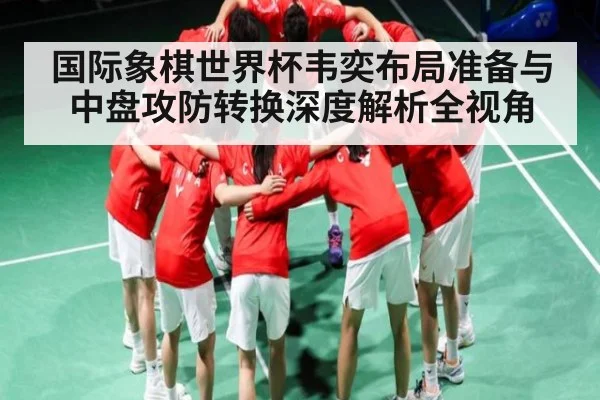 国际象棋世界杯韦奕布局准备与中盘攻防转换深度解析全视角