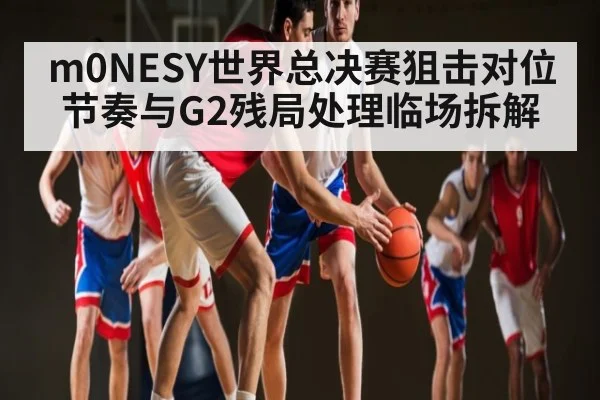 m0NESY世界总决赛狙击对位节奏与G2残局处理临场拆解