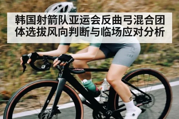 韩国射箭队亚运会反曲弓混合团体选拔风向判断与临场应对分析