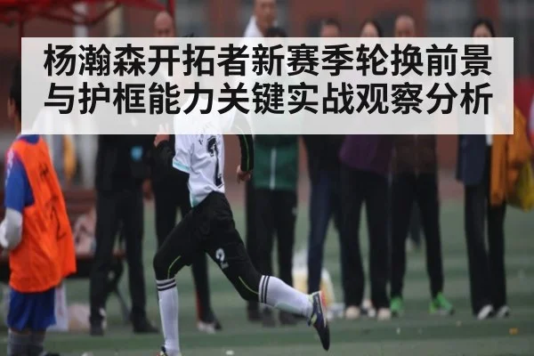 杨瀚森开拓者新赛季轮换前景与护框能力关键实战观察分析
