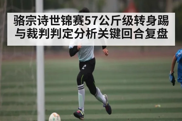 骆宗诗世锦赛57公斤级转身踢与裁判判定分析关键回合复盘